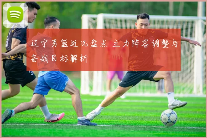 辽宁男篮近况盘点 主力阵容调整与备战目标解析