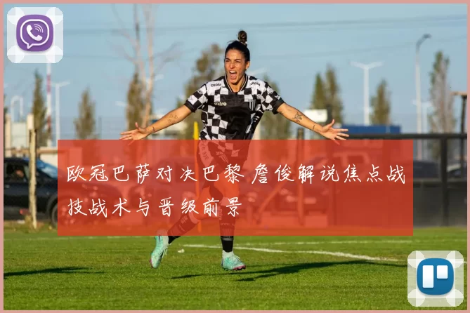 欧冠巴萨对决巴黎 詹俊解说焦点战技战术与晋级前景