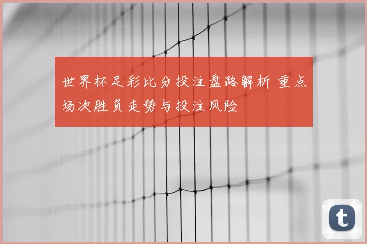 世界杯足彩比分投注盘路解析 重点场次胜负走势与投注风险