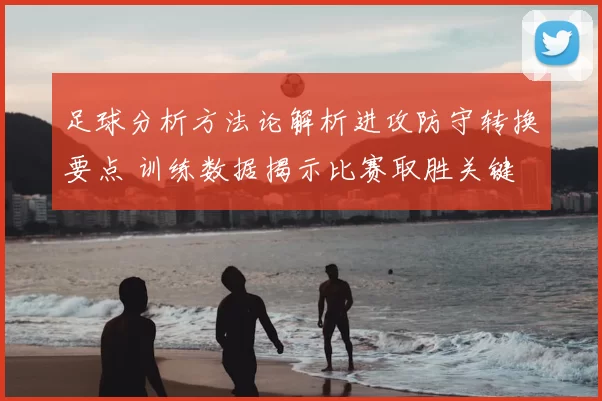足球分析方法论解析进攻防守转换要点 训练数据揭示比赛取胜关键