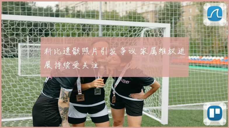 科比遗骸照片引发争议 家属维权进展持续受关注