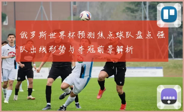 俄罗斯世界杯预测焦点球队盘点 强队出线形势与夺冠前景解析