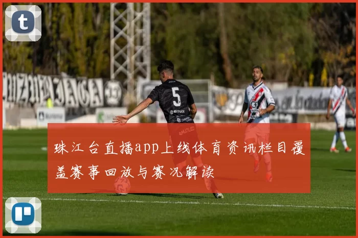 珠江台直播app上线体育资讯栏目覆盖赛事回放与赛况解读