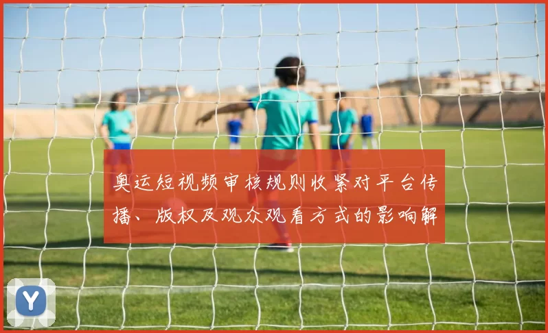 奥运短视频审核规则收紧对平台传播、版权及观众观看方式的影响解读