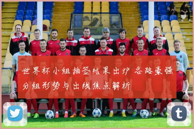 世界杯小组抽签结果出炉 各路豪强分组形势与出线焦点解析