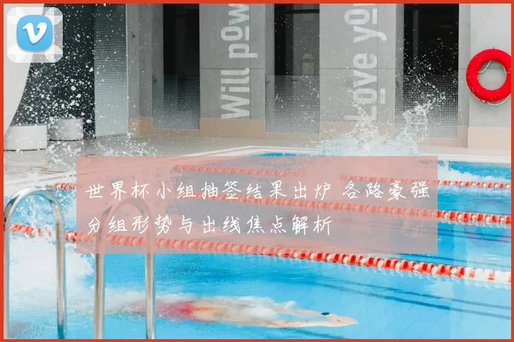 世界杯小组抽签结果出炉 各路豪强分组形势与出线焦点解析