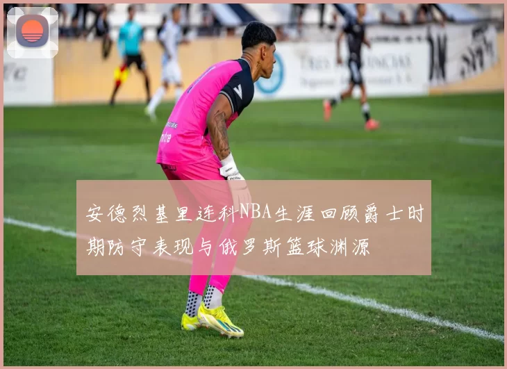 安德烈基里连科NBA生涯回顾爵士时期防守表现与俄罗斯篮球渊源