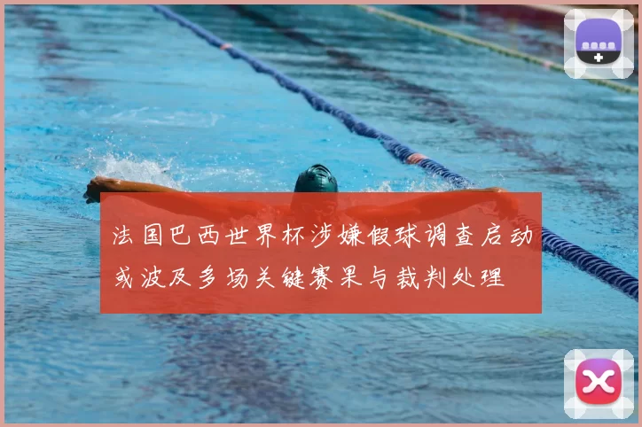 法国巴西世界杯涉嫌假球调查启动或波及多场关键赛果与裁判处理