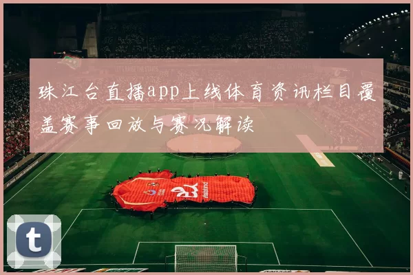 珠江台直播app上线体育资讯栏目覆盖赛事回放与赛况解读