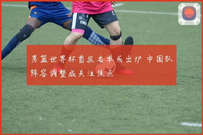 男篮世界杯首发名单或出炉 中国队阵容调整成关注焦点