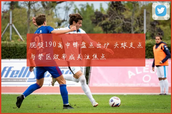 现役190高中锋盘点出炉 头球支点与禁区效率成关注焦点