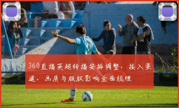 360直播英超转播安排调整，接入渠道、画质与版权影响全面梳理