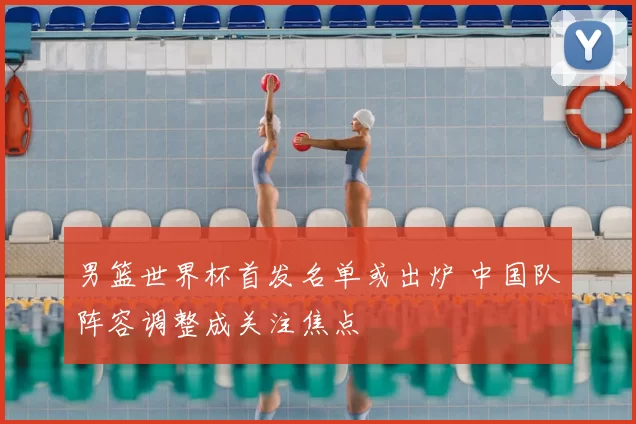 男篮世界杯首发名单或出炉 中国队阵容调整成关注焦点