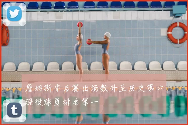 詹姆斯季后赛出场数升至历史第六现役球员排名第一