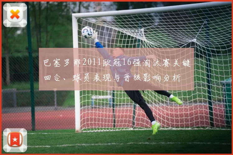 巴塞罗那2011欧冠16强淘汰赛关键回合、球员表现与晋级影响分析