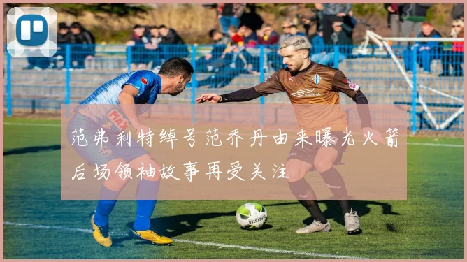 范弗利特绰号范乔丹由来曝光火箭后场领袖故事再受关注