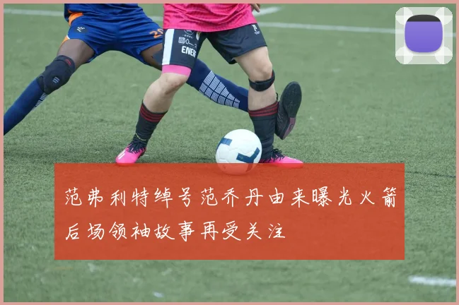 范弗利特绰号范乔丹由来曝光火箭后场领袖故事再受关注