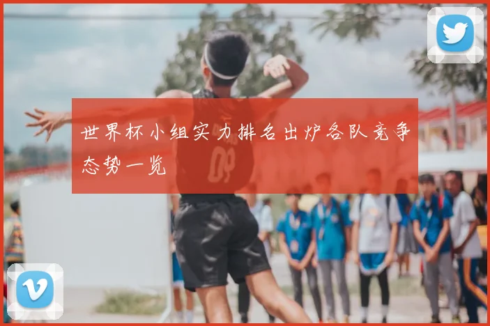 世界杯小组实力排名出炉各队竞争态势一览