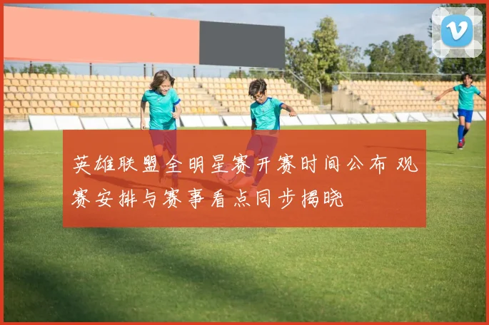 英雄联盟全明星赛开赛时间公布 观赛安排与赛事看点同步揭晓