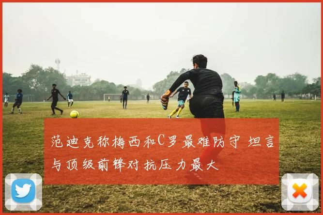 范迪克称梅西和C罗最难防守 坦言与顶级前锋对抗压力最大