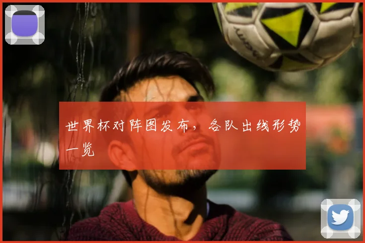 世界杯对阵图发布,各队出线形势一览