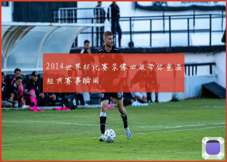 2014世界杯比赛录像回放带你重温经典赛事瞬间