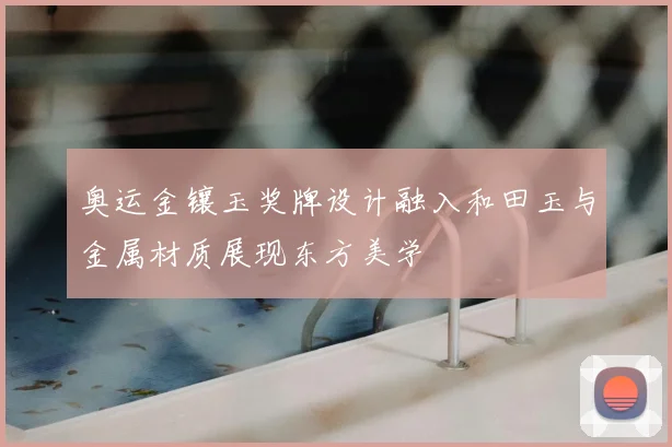 奥运金镶玉奖牌设计融入和田玉与金属材质展现东方美学